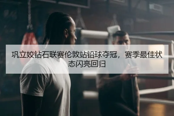 巩立姣钻石联赛伦敦站铅球夺冠，赛季最佳状态闪亮回归