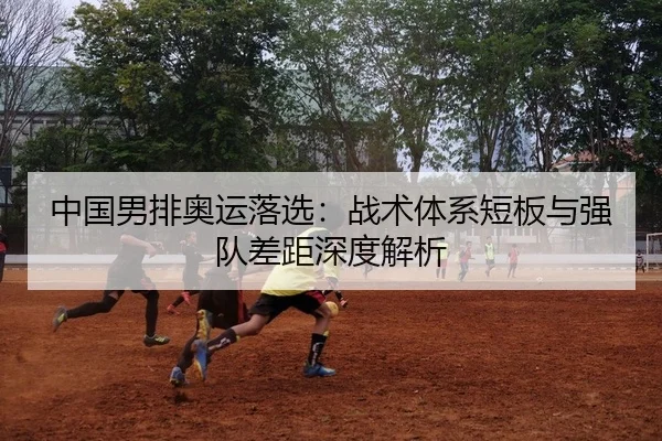 中国男排奥运落选：战术体系短板与强队差距深度解析